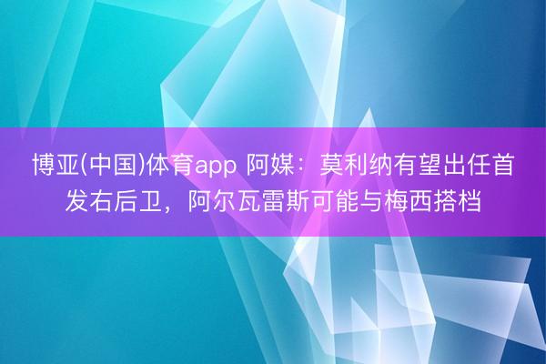 博亚(中国)体育app 阿媒:莫利纳有望出任首发右后卫,阿尔瓦雷斯可能与梅西搭档